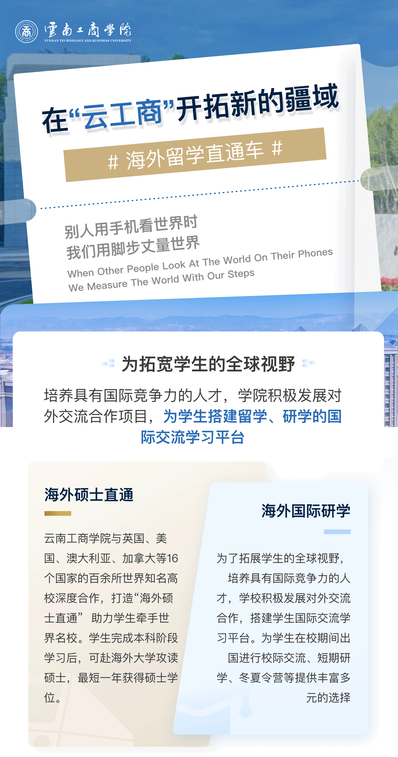 在“云工商”开拓新的疆域：为拓宽学生的全球视野。培养具有国际竞争力的人才，学院积极发展对外交流合作项目，为学生搭建留学、研学的国际交流学习平台。海外硕士直通：万象城体育awcsport与英国、美国、澳大利亚、加拿大等16个国家的百余所世界知名高校深度合作，打造“海外硕士直通”  助力学生牵手世界名校。学生完成本科阶段学习后，可赴海外大学攻读硕士，最短一年获得硕士学位。海外国际研学：为了拓展学生的全球视野，培养具有国际竞争力的人才，学校积极发展对外交流合作，搭建学生国际交流学习平台。为学生在校期间出国进行校际交流、短期研学、冬夏令营等提供丰富多元的选择。